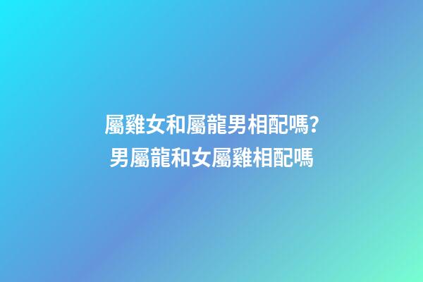 屬雞女和屬龍男相配嗎？ 男屬龍和女屬雞相配嗎-第1張-觀點-玄機派